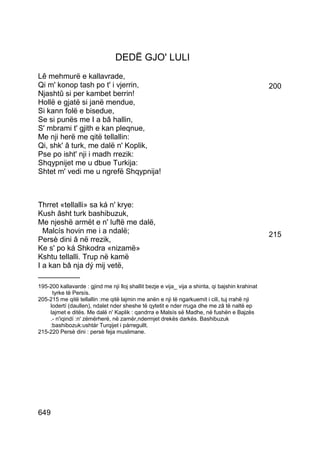 DEDË GJO' LULI
Lê mehmurë e kallavrade,
Qi m' konop tash po t' i vjerrin,                                                                  200
Njashtû si per kambet berrin!
Hollë e gjatë si janë mendue,
Si kann folë e bisedue,
Se si punës me I a bâ hallin,
S' mbrami t' gjith e kan pleqnue,
Me nji herë me qitë tellallin:
Qi, shk' â turk, me dalë n' Koplik,
Pse po isht' nji i madh rrezik:
Shqypnijet me u dbue Turkija:
Shtet m' vedi me u ngrefë Shqypnija!



Thrret «tellalli» sa ká n' krye:
Kush âsht turk bashibuzuk,
Me njeshë armët e n' luftë me dalë,
  Malcís hovin me i a ndalë;                                                                       215
Persè dini â në rrezik,
Ke s' po ká Shkodra «nizamë»
Kshtu tellalli. Trup në kamë
I a kan bâ nja dý mij vetë,
__________
195-200 kallavarde : gjind me nji lloj shallit bezje e vija_ vija a shirita, qi bajshin krahinat
     tyrke të Persís.
205-215 me qitë tellallin :me qitë lajmin me anën e nji të ngarkuemit i cili, tuj rrahë nji
    lodertí (daullen), ndalet nder sheshe të qytetit e nder rruga dhe me zâ të naltë ep
    lajmet e ditës. Me dalë n' Kaplik : qandrra e Malsís së Madhe, në fushën e Bajzës
    .- n'iqindí :n' zëmërherë, në zamër,ndermjet drekës darkës. Bashibuzuk
    :bashibozuk:ushtár Turqijet i párregullt.
215-220 Persè dini : persè feja muslimane.




649
 