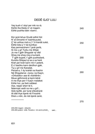 DEDË GJO' LULI
Veç kush n' shpí per mik na rá.
Kshtû tha Deda m' at rragam.                                     245
Edhè pushka bâni «bam».

Kúr janë lshue Grudë edhè Hot
N' at Dinoshë m' bashibuzukë,
Ç' ká ushtue mal e ç' t' â trandë sukë,                          250
Edhè toka ç' t' ká bumllue:
Kaq pemnershem t' janë perlá,
Si me u grî Turku me Shkjá:
Jo ma t' gjith Shqyptár nji vllá!
Shoq me shoq miq e kumarë,
 T' gjith bujarë, t' gjith pushkatarë,                           255
Kundra Shkjaut qi sa e sa herë
Krah per krah kann rrâ n' poterë,
E s' bashku kann derdhun gjak,
Tuj u grî me Karadak.
Perzet-a, t' dy krahët na thashin
Né Shqyptarve: «turq» na thaçin,                                 260
«Ortodoks» ase të «kshtênë»:
Msue gjithmonë qi kemi kênë
A me thye per t' huej'n rradaket:
Edhè hor, pa farë nafaket:
Ase, neper sherr të tí,
Ndermjet vedit na me u grî!...
Sido kjoftë, por turqt shkodranë
At ditë thye kjenë në Finoshë:
Disá u vrán, do rob kjenë zanë,
__________
                                                                 270

245-250 rragam : shkamb.
255-265 poterë : luftë. Perzet-a : në vend qi:Zotin_   sakt...




651
 