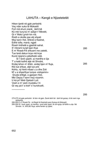 LAHUTA – Kangë e Njizetetetët
Hiken tjerët në gjak perloshë.
Veç nder suka të Moksetit
Fort mâ shum zianë_ âsht bâ
Kû mbí turq kû m' askjer t' Mbretit,
Qi n' Malcí jyrish kin rrâ;
Rreth e okolle pse atij shpati
Msý kann Hot, Shkrel e Kastrat,
Edhè lufta, manà, ngjati
Rrash tridhetë e gjashtë sahat.
S' mbrami turqit kjen thye                                                                      280
E m' Rrasë-Fik shkuem me zatetë,
Tue lanë dekun krye më krye
Kund njiqind e pêsdhetë vetë.
     Si 'i lavë ujqish, qi mardha e ûja
T' a ketë lodhë atjè në Shndré,
Kndej lshon m' dhên, andej bjen m' ftuja,                                                       285
Ktû tue shkye, atjè tue pré:
Kshtu, nji herë mbasì u a dhe Zoti
M' u a shperthye turqve «istiqamin»
 Gruda shlligë, e gjarpen Hoti,
Mbí Deçiq t' kann msý nizamin.
U ká prî Nikë Gjelosh Luli:
Vesh e m' vesh mustaku I tí:
Qi veç pá t' a kish' s' kundruelli,
__________

                                                                                                295
270-275 në gjak perloshë : të lám në gjak. Zianë âsht bâ : âsht bâ gazep, â bâ nami nga
    përleshja.
280-285 E m' Rrasë-Fik : në Bajzë të Kastratit para Sukave të Moksetit .
285-290 Si 'i lavë ujqsh, qi mardha : posi tubë ujqsh, të cilt ngrija, të ftoftit e urije. Në
    Shndré : K. XXII,88.-ftuja :edhe femën nji vjetet.




652
 