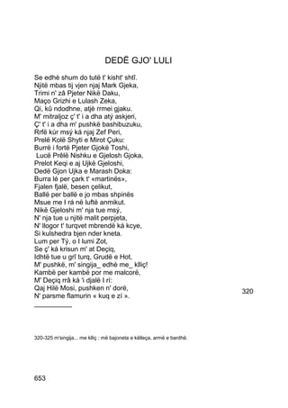 DEDË GJO' LULI
Se edhè shum do tutë t' kisht' shtî.
Njitë mbas tij vjen njaj Mark Gjeka,
Trimi n' zâ Pjeter Nikë Daku,
Maço Grizhi e Lulash Zeka,
Qi, kû ndodhne, atjè rrmei gjaku.
M' mitraljoz ç' t' i a dha atý askjeri,
Ç' t' i a dha m' pushkë bashibuzuku,
Rrfë kúr msý ká njaj Zef Peri,
Prelë Kolë Shyti e Mirot Çuku:
Burrë i fortë Pjeter Gjokë Toshi,
 Lucë Prêlë Nishku e Gjelosh Gjoka,
Prelot Keqi e aj Ujkë Gjeloshi,
Dedë Gjon Ujka e Marash Doka:
Burra lé per çark t' «martinës»,
Fjalen fjalë, besen çelikut,
Ballë per ballë e jo mbas shpinës
Msue me I rá në luftë anmikut.
Nikë Gjeloshi m' nja tue msý,
N' nja tue u njitë malit perpjeta,
N' llogor t' turqvet mbrendë ká kcye,
Si kulshedra bjen nder kneta.
Lum per Tý, o I lumi Zot,
Se ç' ká krisun m' at Deçiq,
Idhtë tue u grî turq, Grudë e Hot,
M' pushkë, m' singija_ edhè me_ klliç!
Kambë per kambë por me malcorë,
M' Deçiq rrâ ká 'i djalë I rí:
Qaj Hilë Mosi, pushken n' dorë,                                         320
N' parsme flamurin « kuq e zí ».
__________



320-325 m'singija... me klliç : më bajoneta e këlleça, armë e bardhë.




653
 