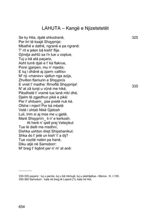 LAHUTA – Kangë e Njizetetetët
Se ky Hila, djalë shkodranë,                                                              325
Per lirí të ksajë Shqypnije:
Mbathë e dathë, ngranë e pa ngranë:
T' rít e jeten bâ kisht' flije.
Gjindja ashtû sa i'n tue u coptue,
Tuj u bâ atà paçariz,
Asht turrë djali e t' ká flakrue,
Porsì gjarpen, mu n' mjedis;
E tuj i dhânë aj zjarm «alltís»
M' nji «manov» vjellun nga azija,
Zhvillon flamurin e Shqypnís
E vrret t' madhe: Rrnoftë Shqypnija!                                                      335
N' at zâ turqt u vûnë me hikë,
Pêsdhetë t' vramë tue lanë mbí dhé,
Djelm të zgjedhun pikë e pikë:
Per t' shituem_ pse pvetë nuk ké.
Ofshe i mjeri! Por ká mbetë
Vetë i shtati Nikë Gjelosh
Luli, trim si aj mos me u gjetë,
Marë Shqypnín_ ti n' e kerkosh.
       At herë n' qiell prej Veleçikut
Tue lé dielli me msdhní,
Dishka ushton drejt Shipshanikut:
Shka do t' jetë un kish' t' a dij?
Tue vozitë naten pa hanë,
Diku atjè në Samoborr:
M' breg t' liqênit per n' m' at anë:




__________

330-335 paçariz : tuj u perzie, tuj u bâ rrëmujë, tuj u pështjellue.- Manov : K. I,105.
350-360 Samoborr : kalá në breg të Liqenit (?), kalá në Hot.




654
 