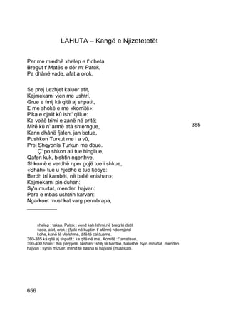 LAHUTA – Kangë e Njizetetetët

Per me mledhë xhelep e t' dheta,
Bregut t' Matës e dér m' Patok,
Pa dhânë vade, afat a orok.

Se prej Lezhjet kaluer atit,
Kajmekami vjen me ushtrí,
Grue e fmij ká qitë aj shpatit,
E me shokë e me «komitë»:
Pika e djalit kû isht' qillue:
Ka vojtë trimi e zanë në pritë;
Mirë kû n' armë atà shterngue,                                                         385
Kann dhânë fjalen, jan betue,
Pushken Turkut me i a vû,
Prej Shqypnís Turkun me dbue.
     Ç' po shkon ati tue hingllue,
Qafen kuk, bishtin ngerthye,
Shkumë e verdhë nper gojë tue i shkue,
«Shah» tue u hjedhë e tue këcye:
Bardh trí kambët, në ballë «nishan»;
Kajmekami pin duhan:
Sy'n murtat, menden hajvan:
Para e mbas ushtrín karvan:
Ngarkuet mushkat varg permbrapa,
__________


     xhelep : taksa. Patok : vend kah Ishmi,në breg të detit
     vade, afat, orok : (fjalë në kuptim t' afërm) ndermjetsí
     kohe, kohë të vlefshme, ditë të caktueme.
380-385 ká qitë aj shpatit : ka qitë në mal. Komitë :t' arratisun.
390-400 Shah : thik përpjetë. Nishan : shêj të bardhë, balushë. Sy'n mzurtat, menden
hajvan : synin mizuer, mend të trasha si hajvani (mushkat).




656
 