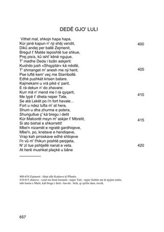 DEDË GJO' LULI
 Vithet mal, shkojn hapa hapa.
Kúr janë kapun n' nji shêj vendit,                                                       400
Dikû andej per ballë Zejmenit,
Bregut t' Matës teposhtë tue shkue,
Prej pisís, kû isht' kênë ngujue,
T' madhe Deda i bzân askjerit:
Kushdo jush «Shqyptár» ká ndollë,
T' shmanget m' anesh me nji herit;                                                       405
Pse luftë kem' veç me Stambollë.
Edhè pushkët krisen batare.
Kajmekami u vrá pikë s' parit,
E rá dekun n' do zhavare:
Kurr mâ n' mend me I rá qyqarit,
                                                                                         410
Me lypë t' dheta neper Tale,
Se atà Lekët po i'n fort havale...
Fort u ndez lufta m' at hera,
Shum u dha zhurma e potera,
Shungullue ç' ká bregu i detit
Kúr Malcorët msyn m' askjer t' Mbretit,                                                  415
Si ato bishat e shkorretit!
Mbe'n nizamët e ngratë gardhiqeve,
Mbe'n, po, knetave e hendiqeve,
Vrap kah prroskave edhè shtiqeve
I'n vû m' t'hikun poshtë perpjeta,
N' zí tue pshtjellë nanat e veta.                                                        420
At herë mushkat plaçkë u bâne
__________




400-410 Zejmenit : fshat afër Kodrave të Pllanës.
410-415 zhareve : vend me bimë knetash.- neper Tale : neper fushën me të njejtin emën,
mbi lumin e Matit, kah bregu i detit.- havale : belá, qi sjellin dam, rrezik.




657
 