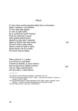 PREJA

E i kan rrokun armët shqyptare,Njato ltina e xheverdare
Njato t' bardhat n' zâ breshâna
E i kan njitë njatà tagâna,
E i kan vû njato calina,
Se ç' ushtimë ká marrë Vranina!
Porsì,kur ndokush t'i nguce,
Dalin grêthat jashtë biruce,
Njashtû turr per derë t' kaushës
Djelmt e OSOS rrâjn drejt fushës                                                               135
Kû kisht' krisë e zezë potera,
Motra e Avdís kû kjate e mjera.
Shoqi shoqin nuk po e pritka,
Por seicili vrap po ngitka,



Petku çohet do t' i u préka,
E jo mâ se po i pret deka!
S' âsht tue dreshtë, jo, kush rrezikun,
Kah per gjurmë po ndjekë anmíkun;                                                              145
Veç se i lngon setcillit zêmra,
Ke mâ e letë s' i ndolli thêmra.
________
125-130 ltina :armë t'ardhuna prej Italije.- xheverdare :K.II,115.
130-135 E i kan njitë nj.tagana :K.II,57.- calina _ :armë brezi si kuburja.- t'i nguce : t'i
    trazojë,t'i nxisë,t'i ngasë.
135-145 kaushës:banesa e rojës ushtarake në kufi. Rrâjn: ngasin, vrapojnë, turren,
    derdhen. - do veka :do të shkueka,paska per te shkue,do të vetka.
145-150 i lngon zêmra :i vjen keq.- si dolli themra:




43
 