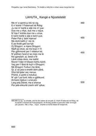 Përgaditur nga: Ismet Bazhdaraj - Të drejtën e këtij libri e mban www.mergimtari.biz




                    LAHUTA_ Kangë e Njizetetetët
Me m' a xjerrë ju ktû nji vig,                                                                    480
E n' kishë t' Fretenvet në Rrbig
Ju me m' bartë e atjè me m' çue:
Due me u rrfye, due me u vojue.
N' hije t' kishës due me u vrrue.
E kann bartë e atje e kann çue.
Pater Pali ç' âsht mjerue!                                                                        485
Me dorë ballit ç' i ká rá:
E po thotë gati tue kjá:
Oj Shqypní, e mjera Shqypní,
Mjaft po drue, se me krye n' hî
Per gjithmonë per t' mbetun ké,                                                                   490
N' prêhen t'and q' se mûjn me lé
Ksi gjarpîjsh, qi, besë e fé
Lânë mbas dore, me trathtí
Mund t' bâjn m'vllazen kshtu kerdí,
Veç per t' lânë të huj'n n'Shqypní:
Në Shqypní Turkun me lânë,
Qi, q' se jeta e sheklli âsht zânë,
S'ká bâ tjeter veç rrenue,
Prishë, e çartë e rrotullue
N' ujë t' pa fund, këtu e gjithkund.
At-herë mjekun i a ká prû
Larg prej Dibret, me e sherue                                                                     500
Por jetë-shkurtë Lleshi isht' qillue,




__________
480-485 nji vig : nji shkalle, mbi të cilin bahen të smuetit.-E n'kish t'Fretenvet në Rrbig :në
    kuvendin e kishave të Françeskajvet, në Rrubig çerdhe e parë dhe votër në lvizjet
    per pavarsí.- Me u rrfye... vojue : shartet e mrame fetare të kristjanvet.




660
 