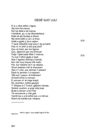DEDË GJO' LULI
E si u rrfye edhè u ligjue,
Atý trimi ká marue.
Kúr ká dekë e ká marue,
I kshtênë, po, e nip Skanderbeut,
Dalë ká atý fisnikja e dheut:
Me dorë ballin ç' po i a lmon,
Hollë e gjatë ç' po e vajton:                             510
T' janë mbledhë miqt prej s' dij se kahit:
Pse m' rri shtrî si drû prej ahit?
Çou nji herë, per me ligjrue:
Çou, djelmnín per me trimnue!
Folja 'i fjalë babë Nikë t' motnue.                       515
Ty nuk t' trêmi gjylja e topit,
Nuk t' ligshtoi duhmja e barotit,
Kúr mbí turq msyne rrfé motit;
Por, kúr ndeshe në t' ue vllazen,
Shum bataren mbí tý shprazen:
Atà s' t' vrán, por zemren t' plasen!
Dýsh tý zemren t' a coptuen:
Vllá tue t' pasun, të trathtuen!
At herë trimin e vorruen.
E vorruen m' at maje krepit
Kû «komita», lodhë gazepit
T' Shkjaut a t' Turkut, gjêjshin mproje,
Strehë, pushim, e prap ndoj koje
Bukë e zemer; e kû Frati
Të vorruemve u rrite gati,
Varrët tue u a lá edhè tue u a ndrrue:
Krént me kshille tue i drejtue.
__________



          edhè u ligjue : kreu sjelljet ligjore të fés.
505-510




661
 