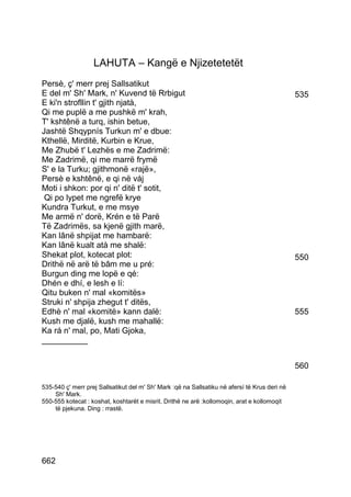 LAHUTA – Kangë e Njizetetetët
Persè, ç' merr prej Sallsatikut
E del m' Sh' Mark, n' Kuvend të Rrbigut                                                        535
E ki'n strofllin t' gjith njatà,
Qi me puplë a me pushkë m' krah,
T' kshtênë a turq, ishin betue,
Jashtë Shqypnís Turkun m' e dbue:
Kthellë, Mirditë, Kurbin e Krue,
Me Zhubë t' Lezhës e me Zadrimë:
Me Zadrimë, qi me marrë frymë
S' e la Turku; gjithmonë «rajë»,
Persè e kshtênë, e qi në váj
Moti i shkon: por qi n' ditë t' sotit,
 Qi po lypet me ngrefë krye
Kundra Turkut, e me msye
Me armë n' dorë, Krén e të Parë
Të Zadrimës, sa kjenë gjith marë,
Kan lânë shpijat me hambarë:
Kan lânë kualt atà me shalë:
Shekat plot, kotecat plot:                                                                     550
Drithë në arë të bâm me u pré:
Burgun ding me lopë e qé:
Dhén e dhí, e lesh e lí:
Qitu buken n' mal «komitës»
Struki n' shpija zhegut t' ditës,
Edhè n' mal «komitë» kann dalë:                                                                555
Kush me djalë, kush me mahallë:
Ka rá n' mal, po, Mati Gjoka,
__________


                                                                                               560

535-540 ç' merr prej Sallsatikut del m' Sh' Mark :që na Sallsatiku në afersí të Krus deri në
    Sh' Mark.
550-555 kotecat : koshat, koshtarët e misrit. Drithë ne arë :kollomoqin, arat e kollomoqit
    të pjekuna. Ding : rrastë.




662
 
