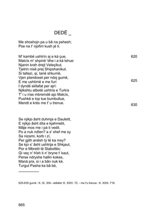 DEDË _
Me shoshojn pa u bâ na pshesh;
Pse na t' njofim kush jé ti.

M' kambë ushtrín aj e ká çue,                                                         620
Malcís m' shpinë 'dhe i a ká lshue:
Njanin krah drejt Veleçikut,
Tjetrin nisë prej Shipshanikut.
Si tallazi, qi, tanë shkumë,
Vjen plandoset per ndoj gumë,
E me ushtimë e me furí                                                                625
I dyndë skllafat per ajrí:
Njikshtu atbotë ushtria e Turkís
T' i u rras mbremdë ajo Malcís,
Pushkë e top tue bumbullue,
Mendt e krés me t' u trenue.                                                          630


Se njikjo âsht duhmja e Dauletit,
E njikjo âsht dita e kjahmetit,
Mâje mos me i pá ti vedit.
Po a nuk ndîen? a s' shef me sy
Sa nizami, korb i zí,
Per gjith anësh tý të ka msy?
Se kjo s' âsht ushtrija e Shkjaut,
Por e Mbretit të Stabollës:
Qi veç n' hîsh ti n' bryne t' kaut,
Perse ndryshe hallin kokes,
Manà pra, si i a bân nuk ké.
Turgut Pasha ka bâ bé,
__________


625-635 gumë : K. IX, 309.- skllafat :K. XXIV, 72. - me t'u trenue : K. XXIII, 718.




665
 