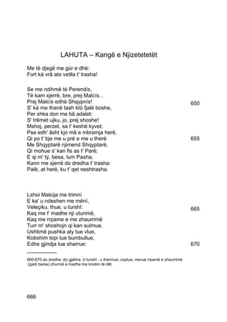 LAHUTA – Kangë e Njizetetetët
Me të djegë me gúr e dhé:
Fort ká vrâ ato vetlla t' trasha!

Se me ndihmë të Perendís,
Të kam xjerrë, bre, prej Malcís...
Prej Malcís edhè Shqypnís!                                                              650
S' ká me thanë tash ktû fjalë boshe,
Per shka don me bâ adalet:
S' trêmet ujku, jo, prej shoshe!
Mshoj, perzet, sa t' keshë kyvet;
Pse edh' âsht kjo mâ e mbramja herë,
Qi po t' bje me u pré e me u therë                                                      655
Me Shqyptarë njimend Shqyptarë,
Qi mohue s' kan fis as t' Parë;
E qi m' tý, besa, lum Pasha,
Kann me xjerrë do dredha t' trasha:
Palè, at herë, ku t' qet neshtrasha.



Lshoi Malcija me trimní
E ka' u ndeshen me mëní,
Veleçiku, thue, u turshî:                                                               665
Kaq me t' madhe nji uturimë,
Kaq me rrpame e me zhaurrimë
Turr m' shoshojn qi kan sulmue,
Ushtimë pushka aty tue vlue,
Kobshim topi tue bumbullue,
Edhe gjindja tue sharrue:                                                               670
__________
660-670 do dredha :do gjalma. U turshî : u thermue, coptue, rrenue rrpamë e zhaurrimë
:(gadi baras) zhurmë e madhe me krizëm të dêt.




666
 