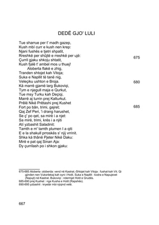 DEDË GJO' LULI
Tue sharrue per t' madh gazep,
Kush mbí curr e kush nen krep:
Njani fushës e tjetri shpatit,
Rreshkë per shûjtë e rreshkë per ujë:                                                  675
Çurril gjaku shkoju shtatit,
Kush fjalë t' ambel mos u thuej!
     Aloberta flakë e zhig,
Tranden shtojet kah Vitoja;
Suka e Napllit të tanë nig,
Veleçiku ushton e Broja.                                                               680
Ká marrë gjamë larg Bukoviqi,
Tym e njegull maja e Qurkut,
Tue msy Turku kah Deçiqi,
Marrë aj turrin prej Kalturkut.
Prêlë Nikë Prêtashi prej Kushet
Fort po bân, trimi, gajret;                                                            685
Qaj Zef Peri, 'i drang harushet,
Se ç' po qet, sa mirë i a njet:
Sa mirë, trimi, krés i a njiti
Atí yzbashit Saladinit:
Tamth e m' tamth plumen I a qiti
E e la shakull prroskës s' njij vrrinit.
Shka ká thânë Pjeter Nikë Daku:
Mirë e pat qaj Sinan Aja:
Dy çurrilash po i shkon gjaku:




__________
675-685 Aloberta :oloberda: vend në Kastrat.-Shtojet kah Vitoja : fushat kah Vit. Qi
    gjinden nen Vuksnlekaj kah syni i Hotit. Suka e Napllit : kodra e Napujevet
    (Napujt) në Kastrat. Bukoviqi : ndermjet Hotit e Grudës.
685-690 prej Kushet : nga Kusha e Hotit (Rapshës).
690-695 yzbashit : kryetár mbi njiqind vetë.




667
 