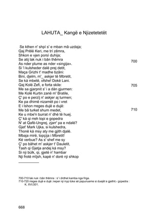 LAHUTA_ Kangë e Njizetetetët

 Se kthen n' shpí s' e mban mâ uzdaja;
Qaj Prêlë Keri, me trí zêmra,
Shkon e vjen porsì duhija;
Se atij lak nuk i bân thêmra                                                                   700
As nder plume as nder «singija».
Si 'i kulsheder dalë prej detit,
Maça Grizhi t' madhe bzâni:
Bini, djelm, m'_ askjer të Mbretit,
Se ká mbetë, ofshe! Dokë Lani.
Qaj Kolë Zefi, e forta skile:                                                                  705
Me sa gjarpnit s' i a dán gjurmen:
Me Kolë Kurtin zanë m' Bratile,
Ç' po e perzïj n' askjer aj turmen;
Ke pa dhimë nizamët po i vret
E i lshon rreges dujë e dujë:
Me bâ turket shum medet,                                                                       710
Ke u mbe'n burrat n' dhé të huej.
Ç' ká qi rreh topi e gopedra
N' at Qafë-Ungrej, zjarr' pa e ndalë?
Gjet' Mark Ujka, si kulshedra,
Thonë ká msy aty me gjith djalë.
Mbaja mirë, topçija i Mbretit!
Ké verbue? As s' shef me sy
Ç' po bâhet m' askjer t' Dauletit,
Tash qi Gjetja andej ká msy?
Si nji búlk, qi, gjetë n' hambar
Nji frotë mîjsh, kapë n' dorë nji shkop
__________



700-710 lak nuk i bân thêmra : s' i drdhet kamba nga friga.
710-720 rreges dujë e dujë :neper nji rryp toke së papunueme si duejët e gjethit.- gopedra :
    K. XVI,501.




668
 