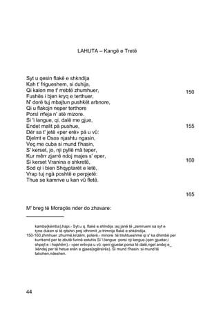 LAHUTA – Kangë e Tretë




Syt u qesin flakë e shkndija
Kah t' frigueshem, si duhija,
Qi kalon me t' rrebtë zhumhuer,                                                          150
Fushës i bjen kryq e terthuer,
N' dorë tuj mbajtun pushkët arbnore,
Qi u flakojn neper terthore
Porsì rrfeja n' atë mizore.
Si 'i langue, qi, dalë me gjue,
Endet malit pà pushue,                                                                   155
Dér sa t' jetë «per erë» pá u vû:
Djelmt e Osos njashtu ngasin,
Veç me cuba si mund t'hasin,
S' kerset, jo, nji pyllë mâ teper,
Kur mêrr zjarrë ndoj majes s' eper,
Si kerset Vranina e shkretë,                                                             160
Sod qi i bien Shqyptarët e letë,
Vrap tuj ngá poshtë e perpjetë:
Thue se kamnve u kan vû fletë.

                                                                                         165

M' breg të Moraçës nder do zhavare:
_____________

    kamba(këmba),hapi.- Syt u q. flakë e shlndija :aq janë të „zemruem sa syt e
    tyne duken si të qitshin prej idhnimit „e trimnije flakë e shkëndija.
150-160 zhmhuer :zhurmë,krizëm, poterë.- minore :të trishtueshme qi s' ka dhimbë per
    kurrkend per te zbutë furinë estuhis Si 'i langue :porsi nji langue-(qen gjuetar,i
    shpejt e i hajshëm).- «per erë»pa u vû :qeni gjuetar,porsa të dalë,nget andej e_
     këndej per të hetue erën e gjaes(egërsirës). Si mund t'hasin :si mund të
    takohen,ndeshen.




44
 