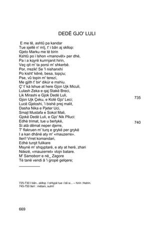 DEDË GJO' LULI
 E me tê, ashtû pa kandar
Tue sjellë n' mîj, t' i bân aj skllop:
Gjeto Marku me të birin
Kshtû po i lshon «manovët» per dhé,
Pa i a kqyrë kurrnjanit hirin,
Veç qit m' ta porsì m' shkerbë.
Por, rrezik! Se 'I nishanxhí
Po kisht' kênë, besa, topçiu;
Pse, vû topin m' terezí,
Me gjith t' bir' dikúr e mshiu.
Ç' t' ká lshue at here Gjon Ujk Miculi,
Lulash Zeka e qaj Stakë Breci,
Lik Mirashi e Gjok Dedë Luli,
Gjon Ujk Çeku, e Kolë Gjo' Leci;                                   735
Lucë Gjeloshi, 'i bishë prej malit,
Dasha Nika e Pjeter Uci,
Smajl Mustafa e Sokol Mali,
Gjokë Dedë Luli, e Gjo' Nik Plluci:
Edhè trimat, tue u berlykë,                                        740
Si atà dêmat neper djerre,
T' flakruen m' turq e grykë per grykë
I a kan dhânë aty m' «mauzerre».
Ilerí! Vrret komandari,
Edhè turqit fulikare
Msynë m' shqyptarë, e aty at herë, zhari
Ndezë, «mauzerret» vlojn batare.
M' Samoborr e në_ Zagore
Të tanë vendi â 'i gropë gelqere;
__________



725-730 I bân...skllop :I shtypë tue i bâ si... – hirin :Hatrin.
745-750 Ilerì : mëtani, sulm!




669
 