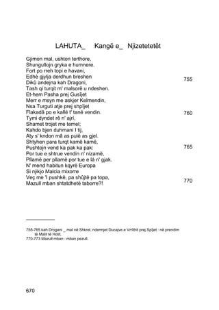 LAHUTA_               Kangë e_ Njizetetetët
Gjimon mal, ushton terthore,
Shungullojn gryka e humnere.
Fort po rreh topi e havani,
Edhè gjylja derdhun breshen                                                                 755
Dikû andejna kah Dragoni,
Tash qi turqit m' malsorë u ndeshen.
Et-hem Pasha prej Gusîjet
Merr e msyn me askjer Kelmendin,
Nsa Turguti atje prej shpîjet
Flakadâ po e kallë t' tanë vendin.                                                          760
Tymi dyndet rê n' ajrí,
Shamet trojet me temel;
Kahdo bjen duhmani I tij,
Aty s' kndon mâ as pulë as gjel.
Shtyhen para turqt kamë kamë,
Pushtojn vend ka pak ka pak:                                                                765
Por tue e shtrue vendin n' nizamë,
Pllamë per pllamë por tue e lá n' gjak.
N' mend habitun kqyrë Europa
Si njikjo Malcia mixorre
Veç me 'I pushkë, pa shûjtë pa topa,
Mazull mban shtatdhetë taborre?!                                                            770




__________

755-765 kah Drogani _ mal në Shkrel, ndermjet Ducajve e Vrrîthit prej Spîjet : në prendim
    të Malit të Hotit.
770-773 Mazull mban : mban pezull.




670
 