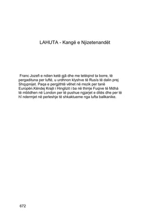 LAHUTA - Kangë e Njizetenandët




 Franc Jozefi e ndien ketë gjâ dhe me tetëqind ta borre, të
pergadituna per luftë, u urdhnon klyshve të Rusís të dalin prej
Shqypnijet. Paqa e pergjithtë vêhet në rrezik per tanë
Europën.Këndej Krajli i Hinglizit i ba në thirrje Fuqive të Mdhá
të mblidhen në London per të pushue ngjarjet e ditës dhe per të
hî ndermjet në perleshje të shkaktueme nga lufta ballkanike.




672
 