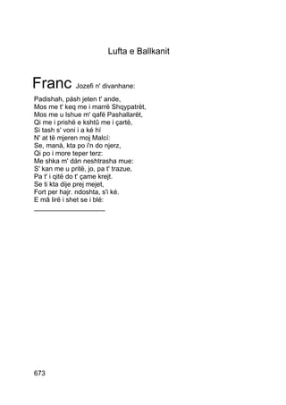 Lufta e Ballkanit


Franc Jozefi n' divanhane:
Padishah, pásh jeten t' ande,
Mos me t' keq me i marrë Shqypatrët,
Mos me u lshue m' qafë Pashallarët,
Qi me i prishë e kshtû me i çartë,
Si tash s' voni i a ké hí
N' at të mjeren moj Malcí:
Se, manà, kta po i'n do njerz,
Qi po i more teper terz:
Me shka m' dán neshtrasha mue:
S' kan me u pritë, jo, pa t' trazue,
Pa t' i qitë do t' çame krejt.
Se ti kta dije prej mejet,
Fort per hajr. ndoshta, s'i ké.
E mâ lirë i shet se i blé:
___________________




673
 