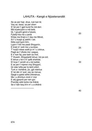 LAHUTA - Kangë e Njizetenandët
Se as per hajr, drue, nuk kan lé;
Veç se, besa, sa per sherr
S' ké per t' gjet kund fis mâ derr.
Mâ kryekcyem e mâ belá.
Qi, 'i grusht gjind e fukará,
Fytafyt kta me u perlá                        20
N'daç me Krajl e n' daç me Mbret,
Si t' u kcejë aj zekthi i vet.
Këta sod lypín lirín,
Lypin t' lirë me pasë Shqypnín,
E krejt m' vedi me u sundue,                  25
T' huej't mbas sodit jo m' i u shtrue,
Pagë as t' dheta me i pague,
E s' kan faj; pse tash sa mot,
T' thuesh, Shqyptarët lshue i ké pa zot;
E lshue u ké ti m' qafë xhahilat,
N' krye t' vendit vû u ké katilat,            30
E as per t' mjeren moj Shqypní,
Qi nder lufta per tý âsht shkrî,
Turk e i kshtênë, po, gjâ ndertue
S' ké dér m' sod; veç se rrenue,
Djegë e pjekë edhè shkretnue,
Me i u dhimtun minit n' múr
E atij gjarpnit per nen gúr.
Prandej vetë kishe me thânë,
Se s' bân keq lirín m' u a dhânë:
___________________
                                              40




674
 