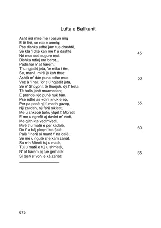Lufta e Ballkanit
Asht mâ mirë me i pasun miq
E të lirë, se rob e anmiq;
Pse dishka edhè jam tue drashtë,
Se kta 'i ditë kan me t' u dashtë             45
Né mos sod sugure mot:
Dishka ndiej era barot...
Padishai n' at harem:
T' u ngjatët jeta, 'or miku i êm,
Se, manà, mirë jé kah thue:
Ashtû m' dán puna edhe mue.                   50
Veç â 'i hall, 'or t' u ngjatët jeta,
Se n' Shqypní, të thuejsh, dý t' treta
Të halís janë muamedan;
E prandej kjo punë nuk bân.
Pse edhè as «dini »nuk e ep,
Per pa pasë nji t' madh gazep,                55
Nji zalldan, nji farë sikletit,
Me u shkepë turku ylqet t' Mbretit
E me u ngrefë aj davlet m' vedi.
Me gjith kta vedimvedi,
Mirë t' u matë e per kadalë,
Do t' a bâj pleqní ket fjalë,                 60
Palè 'i herë si mund t' na dalë;
Se me u ngutë s' e kam zanát.
Sa rrín Mbreti tuj u matë,
Tuj u matë e tuj u shmatë,
N' at harem aj tue gerhatë:                   65
Si tash s' voni e ká zanát:
___________________




675
 