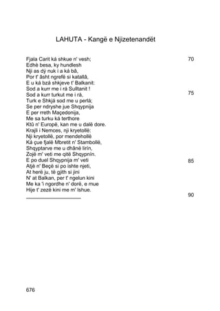 LAHUTA - Kangë e Njizetenandët

Fjala Carit ká shkue n' vesh;                70
Edhè besa, ky hundlesh
Nji as dý nuk i a ká bâ,
Por t' âsht ngrefë si katallâ,
E u ká bzá shkjeve t' Balkanit:
Sod a kurr me i rá Sulltanit !
Sod a kurr turkut me i rá,                   75
Turk e Shkjá sod me u perlá;
Se per ndryshe jue Shqypnija
E per rreth Maçedonija,
Me sa turku ká terthore
Ktû n' Europë, kan me u dalë dore.
Krajli i Nemces, nji kryetollë:
Nji kryetollë, por mendehollë
Ká çue fjalë Mbretit n' Stambollë,
Shqyptarve me u dhânë lirín,
Zojë m' veti me qitë Shqypnín.
E po duel Shqypnija m' veti                  85
Atjè n' Beçë si po ishte njeti,
At herë ju, të gjith si jini
N' at Balkan, per t' ngelun kini
Me ka 'i ngordhe n' dorë, e mue
Hije t' zezë kini me m' lshue.
___________________                          90




676
 