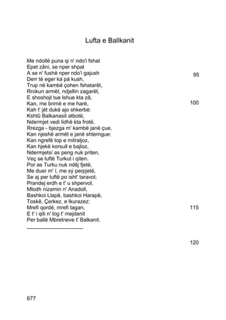 Lufta e Ballkanit

Me ndollë puna qi n' ndo'i fshat
Epet zâni, se nper shpat
A se n' fushë nper ndo'i gajush             95
Derr të eger ká pá kush,
Trup në kambë çohen fshatarët,
Rrokun armët, ndjellin zagarët,
E shoshojt tue lshue kta zâ,
Kan, me brimë e me haré,                   100
Kah t' jét dukë ajo shkerbé:
Kshtû Balkanasit atbotë,
Ndermjet vedi lidhë kta frotë,
Rrezga - bjezga m' kambë janë çue,
Kan njeshë armët e janë shterngue:
Kan ngrefë top e mitraljoz,
Kan hjekë korsull e bajloz,
Ndermjetsí as peng nuk priten,
Veç se luftë Turkut i qiten.
Por as Turku nuk ndêj fjetë,
Me duer m' í, me sý perpjetë,
Se aj per luftë po isht' taravol;
Prandej erdh e t' u shpervol,
Mlodh nizamin n' Anadoll,
Bashkoi Llapë, bashkoi Harapë,
Toskë, Çerkez, e lkurazez:
Mrefi qordë, mrefi tagan,                  115
E t' i qiti n' log t' mejdanit
Per ballë Mbretneve t' Balkanit.
___________________


                                           120




677
 