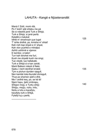 LAHUTA - Kangë e Njizetenandët

Manà t' Zotit, morè vllá,
Po t' kisht' qitë shteku me pá
Se si ndeshë janë Turk e Shkjá,
Turk e Shkjá, si janë perlá:
Katallâ e malukat
Idhtë m' shoshoqin çue lugat                  125
T' ishte dridhë, po, kmisha m' shtat!
Kah rreh topi shpat e m' shpat,
Kah vlon pushkë e mitraljoz
Ashtû ushtimë e vijanos:
E kambsí, e kalorí
Turr kah lshohet me furí,
Kush me shpatë kush me singí,
Tue vikatë, tue hallakatë,
Turk e Shkjá si e kan zanát,
Marë Balkani ndezë â flakë.
Gjaku i nierit derdhet brrakë:                135
Tym e pluhun dynden njegull,
Nen kambë toka lkundet shrregull,
Thue po shamen qiell e dhé.
Me t' ardhë keq, po, se ké lé!
Njani hapu, tjetri zmbrapu,
Shkjavi msýj, e Turku shtýj:                  140
Shtýju, msýju, nzitu, lvitu,
Nzitu e lvitu e kacafytu,
kacafytu turk e Shkjá,
Fytafyt tuj u perlá,
___________________




678
 
