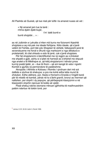 Alì Pashës së Gusisë, që tue nisë për luftë i la amanet nuses së vet :

           « Nji amanet jam tue ta lanë :
           rritma djalin djalë bujàr,
                                      2t’m’ dalë burrë e
           burrë shqiptàr… » 2


as në Jutbinën e Lahutës s’rriten mâ burra me fizionomí thjeshtë
shqiptare e aq mâ pak me ideale fishtjane. Këto ideale, që s’janë
vetëm të Fishtës, port tëë çdo Shqiptari të vërtetë, fatkeqsisht janë të
xevendsueme me forcë e dhunë nga marksizmi e nga diktatura e
proletariatit, të cilat shkado e sido të jenë, cok s’janë shqiptare.
    Për fat shqiptarizmi s’identifikohet me nji regjim as s’zhduket
me shpatë e gjak, ashtu si s’qitet në harresë as s’shlyhet me shpuzë
nga analet e të Mëdhajve ai, që këtij shqiptarizmi i këndoi çmos
kurrnji poetë tjetër, ai – due të thom – që em kangë të veta i ngrehi
Kombit e gjuhës nji permendore të padekshme.
    Akropolis i Athinës e Koloseu i Romës i qindruen deri më sot
dallkës e stuhive të shekujve: e pra me kohë edhe këta mund të
zhduken. Edhe atëhere, por, Iliada e Homerit e Eneida e Virgjilit kanë
për të mbetë në kambë, përsè në to s’âsht graniti, bronzi as mermeri që
naltohen, por shpirti i dy popujve, që përfaqsojnë klasiçizmin e në
klasiçizëm shpirtin njerzuer të botës së vjetër.
    Pesë shekuj robnie otomane rrênuen gjithshka të madhnueshëm
patëm ndertue në tokën tonë, por




2
    Lahuta, K.VII, 32-34, botim II, Romë 1958.




XII
 
