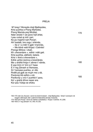 PREJA

 M' breg t' Moraçës drejt Bjellopoles,
Krisi pushka e Preng Markoles.
Preng Mariola prej Mirditet,                                                            170
Nder shokë t' vet porsì hýll dritet,
I pau cubat aj mâ i pari,
Ke po majshin kah Ponari.
Ah! kadalë, bre zogu i shkinës,
  – Se s' i a mêrr ti gjân Vraninës,
  – Me kênë vetë Knjazi i Cetinës!
Prenga Mirkos i vikati,
M'« xheverdare », edhè i ndêi gati.
Krisi pushka, atëherë, batare.
Krisi « ltinë e xheverdare »,
Edhè ushtoi duhma e breshânës
Me u dridhë fmija n' zêmer t' nânës.                                                    180
E pse trimi m' trim si t' hase
E n' log Zânash si t'kersase,
Si t' kersase pushka, or vllá,
Rrallë pá gjak se mujm me u dá,
Pavloviqi ktû edhè u vrá:
Pavlloviqi u vrá n' pushkë t' para,                                                     185
Ka' u grahë dhive neper ara.
Kúr pau Vùloja se shoku
________________________



165-170 nder do zhavare :vend me bimë knetash.- drejt Bjelopoles : fshat I venduem në
    brigjet e Moraçës afer Liqênit të Shkodrës,këndej Vraninës.
170-180 kah Ponari :vend në rrethet e Zhablakut.- Knjazi i Cetinës :K.I,208.
180-185 E n' log Zânash :K.I,160; K.II,50.




45
 