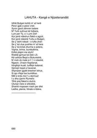 LAHUTA - Kangë e Njizetenandët
Idhtë Bulgari kshtû m' at herë
Perzí gjak e perzí vnér,
Synin gacë zêmren batare
M' Turk sulmue ká fulikare,
Lum per Tý, o i Lumi Zot!
Kúr janë ndeshun flakë e agzot,
Kúr janë ndeshë Turku e Bulgari,
Se ç' âsht ndezë - o lufta zhari
Se ç' ká vlue pushka m' at hera
Se ç' ká krisë zhurma e potera,
Vigma, brima, bumbullima,
Edhè plajmi me stuhí!
Rrebtë gjímue ká Deti i Zí,
Ká ushtue Beçë e Bukureshë,
N' moh dý male si t' i' n ndeshë,
Ngasin, vrrasin Kapitanat,
Hingllojn kualt, turfllojn katanat,
Gjimojn topat e havanat,
Shprazen gjylet breshen lshue,
Si ajo rrfeja tue bumbllue,
Mêt e krés me t' u dermue!
I u dha zjarmi Rumelís
'Dhè prej flaket e stuhís
Ulurojn nierz e shkrebé,
Shamë rroposen rrash per dhé
Ledhe, pleme, fshate e tbâna,
___________________




680
 