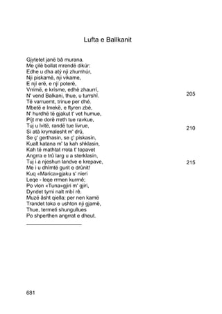 Lufta e Ballkanit

Gjytetet janë bâ murana.
Me çilë bollat mrendë dikúr:
Edhe u dha atý nji zhumhúr,
Nji piskamë, nji vikame,
E njí erë, e njí poterë,
Vrrimë, e krísme, edhè zhaurrí,
N' vend Balkani, thue, u turrshî.           205
Të varruemt, trinue per dhé.
Mbetë e lmekë, e ftyren zbé,
N' hurdhë të gjakut t' vet humue,
Píjt me dorë rreth tue ravkue,
Tuj u lvitë, randë tue livrue,              210
Si atà krymalesht m' drû,
Se ç' gerthasin, se ç' piskasin,
Kualt katana m' ta kah shklasin,
Kah të mathtat rrota t' topavet
Angrra e trû larg u a sterklasin,
Tuj i a njeshun landve e krepave,           215
Me i u dhîmtë gurit e drûnit!
Kuq «Marica»gjaku s' nieri
Leqe - leqe rrmen kurrnê;
Po vlon «Tuna»gjiri m' gjiri,
Dyndet tymi nalt mbí rê.
Muzë âsht qiella; per nen kamë
Trandet toka e ushton nji gjamë,
Thue, termeti shungullues
Po shperthen angrrat e dheut.
___________________




681
 