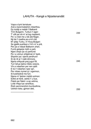 LAHUTA - Kangë e Njizetenandët

Vapa e tymi terratues
Anë e kand kobshim mbertheu
Dy lutrâjt e rrebtë t' Balkanit
Trim Bulgarin, Turkun t' eger:                230
T' cillt pa rrâ m' at log mejdanit,
Pa i a nisë me u bâ atà fleger,
Nji bé t' madhe po e ki'n bâ:
M' qitáp Turku, m' Kryq Bulgari:
Se gjallë pushken s' ki'n m' e prâ,
Per pa e ndezë Balkanin zhari,
Furrë gelqerje rreth e çark
Njani shojn pa vû perfundi
Pa i a vûmun shtjelmat m' bark,
Shpirtin pa i xjerrë perdhuni!
Si dý rê qi 'i natë dimnore,
Njana shkputë prej jugut fíll,                240
Turr lshue tjetra rribës verjore,
Vîn e ndeshen per nen qiell:
E kû t' ndeshen nper ajrí,
Per mbas rrymet qi i ngarmon,
Si kulshedrat me furí,
Njana m' tjetren rrebtë sulmon:
Edhè at herë, ashtû t' u bue,
Flakë per flakë i a ep vetima,
Lvitë rrfeja tue vershllue,
Rreh permnershim bumbullima,
Ushton toka, gjimon deti,                     250
___________________




682
 