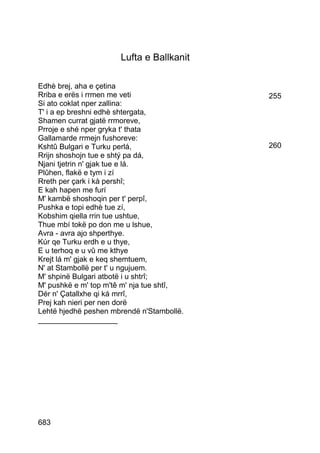 Lufta e Ballkanit

Edhè brej, aha e çetina
Rriba e erës i rrmen me veti               255
Si ato coklat nper zallina:
T' i a ep breshni edhè shtergata,
Shamen currat gjatë rrmoreve,
Prroje e shé nper gryka t' thata
Gallamarde rrmejn fushoreve:
Kshtû Bulgari e Turku perlá,               260
Rrijn shoshojn tue e shtý pa dá,
Njani tjetrin n' gjak tue e lá.
Plûhen, flakë e tym i zí
Rreth per çark i kà pershî;
E kah hapen me furí
M' kambë shoshoqin per t' perpî,
Pushka e topi edhè tue zí,
Kobshim qiella rrin tue ushtue,
Thue mbí tokë po don me u lshue,
Avra - avra ajo shperthye.
Kúr qe Turku erdh e u thye,
E u terhoq e u vû me kthye
Krejt lá m' gjak e keq shemtuem,
N' at Stambollë per t' u ngujuem.
M' shpinë Bulgari atbotë i u shtrî;
M' pushkë e m' top m'tê m' nja tue shtî,
Dér n' Çatallxhe qi ká mrrî,
Prej kah nieri per nen dorë
Lehtë hjedhë peshen mbrendë n'Stambollë.
___________________




683
 