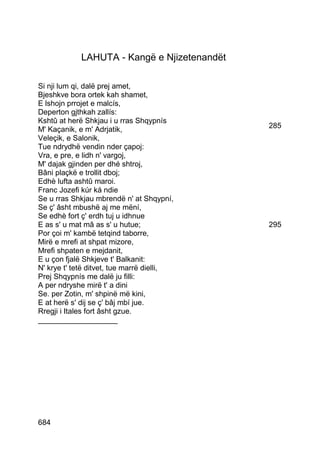 LAHUTA - Kangë e Njizetenandët

Si nji lum qi, dalë prej amet,
Bjeshkve bora ortek kah shamet,
E lshojn prrojet e malcís,
Deperton gjthkah zallís:
Kshtû at herë Shkjau i u rras Shqypnís
M' Kaçanik, e m' Adrjatik,                    285
Veleçik, e Salonik,
Tue ndrydhë vendin nder çapoj:
Vra, e pre, e lidh n' vargoj,
M' dajak gjinden per dhé shtroj,
Bâni plaçkë e trollit dboj;
Edhè lufta ashtû maroi.
Franc Jozefi kúr ká ndie
Se u rras Shkjau mbrendë n' at Shqypní,
Se ç' âsht mbushë aj me mëní,
Se edhè fort ç' erdh tuj u idhnue
E as s' u mat mâ as s' u hutue;               295
Por çoi m' kambë tetqind taborre,
Mirë e mrefi at shpat mizore,
Mrefi shpaten e mejdanit,
E u çon fjalë Shkjeve t' Balkanit:
N' krye t' tetë ditvet, tue marrë dielli,
Prej Shqypnís me dalë ju filli:
A per ndryshe mirë t' a dini
Se. per Zotin, m' shpinë më kini,
E at herë s' dij se ç' bâj mbí jue.
Rregji i Itales fort âsht gzue.
___________________




684
 