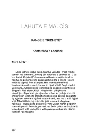 LAHUTA E MALCÌS

                   KANGË E TRIDHETËT


                     Konferenca e Londonit


ARGUMENTI


    Mbas tridhetë vjetve punë, kushtue Lahutës , Poeti mbyllë
poemin me thirrjen e Zanës qi per kaq mote e përcuell pa i u dá
kurr krahit. Kujtohet Fishta se me ndihmën e sajë tashmâ ka
ndërtue nji pomendore të parrenueshme dhe e grishë Rresht-
mirën të këpusë fijen e kangës. Hin, mandej në temë të
Konferencës së Londonit, ku marrin pjesë shtatë Fuqít e Mdhá
Europjane. Auktori i gjenë të mdhaja në bisedën e çashtjes së
Shqipnís. Flet, sëpari,Krajli i Hingliterrës, qi kryesonte
mbledhjen. Ai paraqet gjendjen dhe pohon se çashtja e kombit
shqitár u ish te lanë të pranishëmvet e se kjo çashtje paraqitëte
dy zgjidhje: ase me e njof në shtet më vedi, ase me u a dá fqîjvet
shjé. Mbreti i Italís, tuj ndie këto fjalë, merr anë shqiptare
ndërsá ai i Rusís atê të Sllavëvet; Franc Jozefi mbron Shqipnín
ndersá kryetari i Francës, perherë me Serb, pohon se Shqiptarët
kishin bjerrë vetë të drejtën e vetëqeverisjes,mbasi ata i kishin
rá mohit Fés kristjane




687
 