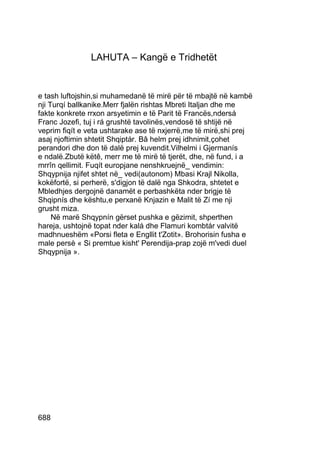 LAHUTA – Kangë e Tridhetët


e tash luftojshin,si muhamedanë të mirë për të mbajtë në kambë
nji Turqí ballkanike.Merr fjalën rishtas Mbreti Italjan dhe me
fakte konkrete rrxon arsyetimin e të Parit të Francës,ndersá
Franc Jozefi, tuj i rá grushtë tavolinës,vendosë të shtijë në
veprim fiqít e veta ushtarake ase të nxjerrë,me të mirë,shi prej
asaj njoftimin shtetit Shqiptár. Bâ helm prej idhnimit,çohet
perandori dhe don të dalë prej kuvendit.Vilhelmi i Gjermanís
e ndalë.Zbutë këtê, merr me të mirë të tjerët, dhe, në fund, i a
mrrîn qellimit. Fuqít europjane nenshkruejnë_ vendimin:
Shqypnija njifet shtet në_ vedi(autonom) Mbasi Krajl Nikolla,
kokëfortë, si perherë, s'digjon të dalë nga Shkodra, shtetet e
Mbledhjes dergojnë danamët e perbashkëta nder brigje të
Shqipnís dhe kështu,e perxanë Knjazin e Malit të Zí me nji
grusht miza.
     Në marë Shqypnín gërset pushka e gëzimit, shperthen
hareja, ushtojnë topat nder kalá dhe Flamuri kombtár valvitë
madhnueshëm «Porsi fleta e Engllit t'Zotit». Brohorisin fusha e
male persè « Si premtue kisht' Perendija-prap zojë m'vedi duel
Shqypnija ».




688
 
