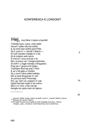 KONFERENCA E LONDONIT




Hej, moj Zânë, ti kjosh e bardhë!
Tridhetë herë, mana, rreth diellit
Hausit t' qillës toka ká ardhë,
E aq herë lulet njethë janë Prillit,
Se ti, purë m' « Lahutë t' Malcís » ‚                                                  5
N' hullí menden mbajtë m' a ké,
Qi të mûjshe vetë nipnís
S' kohve t' vona enè per t' lé,
Me u kumtue me 'i kangë kreshnike,
Si erdh t' u regjë mendja e Shqyptarit,
Prap per t' gzuem lirín jetike,
Trashigim lânë atij prej t' Parit:
E sa u bâ gjaku e medeti,
Sa u turrm rrêna edhè trathtija,
Dèr qi duel Shqypnija m' veti,
Si premtue kisht' Perendija.
Por, qe, tash na u kapem m' cak:                                                      15
Gjatë Parnasit mjaft m' ké rrekun
Mriz e m' mriz, e lak më lak:
Kangës ktu spiku tash do hjekun.
__________
                                                                                      20
   Hausit t' qiellës: kupës, hapsís së qiellit.- purë m'_ Lahutë t' Malcís: kukzue,
1-10
   perkulë më Lahutë t' Malcís.
15-25 Gjatë Parnasit: per të gjatë të malit mitologjik të Zanave_ Orëvet.-
   Kangës...spiku...do hjekun: duhet këputë fija, duh et përfundue.




689
 