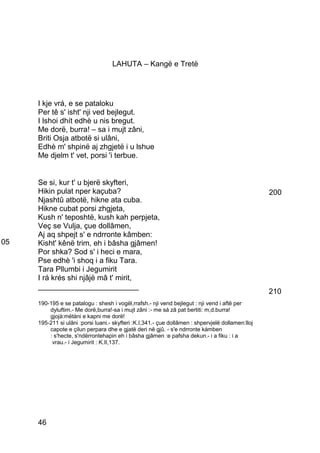 LAHUTA – Kangë e Tretë




     I kje vrá, e se pataloku
     Per tê s' isht' nji ved bejlegut.
     I lshoi dhít edhè u nis bregut.
     Me dorë, burra! – sa i mujt zâni,
     Briti Osja atbotë si ulâni,
     Edhè m' shpinë aj zhgjetë i u lshue
     Me djelm t' vet, porsi 'i terbue.


     Se si, kur t' u bjerë skyfteri,
     Hikin pulat nper kaçuba?                                                                      200
     Njashtû atbotë, hikne ata cuba.
     Hikne cubat porsi zhgjeta,
     Kush n' teposhtë, kush kah perpjeta,
     Veç se Vulja, çue dollâmen,
     Aj aq shpejt s' e ndrronte kâmben:
05   Kisht' kênë trim, eh i bâsha gjâmen!
     Por shka? Sod s' i heci e mara,
     Pse edhè 'i shoq i a fiku Tara.
     Tara Pllumbi i Jegumirit
     I rá krés shi njâjë mâ t' mirit,
     ________________________
                                                                                                   210
     190-195 e se patalogu : shesh i vogël,rrafsh.- nji vend bejlegut : nji vend i aftë per
         dyluftim.- Me dorë,burra!-sa i mujt zâni :- me sá zâ pat bertiti: m,d.burra!
         gjojà:mëtàni e kapni me dorë!
     195-211 si ulâni :porsi luani.- skyfteri :K.I,341.- çue dollâmen : shpervjelë dollamen:lloj
         capote e çilun perpara dhe e gjatë deri në gjû. - s'e ndrronte kámben
         : s'hecte, s'ndërrontehapin eh i bâsha gjâmen :e pafsha dekun.- i a fiku : i a
          vrau.- i Jegumirit : K.II,137.




     46
 
