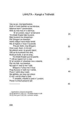 LAHUTA – Kangë e Tridhetët


Veç se po, moj bjeshkatare,
Krah m' krah bashkë na tue këndue,
Ndertue kemi 'i pomendare,
Rrfé as mot mos m' e dermue.
       N' at London, larg n' at dervend
Të shtatë Krajlat bâjn kuvend,                           25
Bâjn kuvend me shoqishojn:
Per Shqypní po bisedojn:
Ashtû ndêjun rend mbas rendit
Me at Inglizin n' krye t' kuvendit.
      Prá,per Zotin, moj Shqypní,                       30
Oren çuet, tham, ti m'a ké!
Nji pllamë vend, nji grusht njerzí,
Vllá as fis kurrkand mbí dhé,
Bukë pa bukë, e qe se prap¸
    Të shtatë Krajlat çue ké peshë;
T' cillt po ngasin turr e vrap                          35
N' at London m' shoshojn me u ndeshë,
Per me folë, me bisedue,
Nji zojë m' vedi tý me t' qitë,
    Shkjaut e Turkut me t' lirue:
Prap Kunora m' báll me t' ndritë,
Porsí t' ndriti dikur motit.                             40
Me gjithkta, por larg nuk shkon
E me i vrá ká rrfeja e Zotit
    T' shtatëtit, mledhë si janë n' London;
Persè rrumbull pesqind vjet
__________                                              45



   bjeshkatare: qi banon në bjeshkë.
25-30 dervend: K. XIX,117.- Të shtatë Krajlat: K.I,66
30-35 Oren çuet: K.XII,169.- kurrkand: asnjeri.




690
 