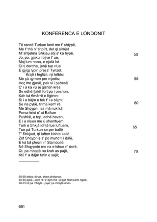 KONFERENCA E LONDONIT

Të randë Turkun lanë me t' shtypë,
Me t' thá n' shpírt, der qi simjet
M' shtjelma Shkjau atij s' ká hypë.                           50
Jo, po, gjaku i bijve t' ue,
Moj lum nana, e njatà lot
Qi ti derdhe, janë tue vlue
E gjýgj lypin prej s' Tynzot.
      Krajli i Inglizit, nji telbis:
Me çá qymen per mjedis:                                       55
Veç me gjasë, pak si i pabesë
Ç' i a ká vû aj gishtin krés
Se edhè fjalët fort po i peshon,
Kah ká €mârrë e ligjiron:
Si i a bâjm e tek t' i a bâjm;
Se na pykë, trima kem' rá                                     60
Me Shqypní, sa mâ nuk ká!
Porsa krisi n' at Balkan
Pushkë, e top, edhè havan,
E i a nisen me u shemtuem
Turk e Shkjá idhtë tue luftuem,                               65
Tue pá Turkun se per ballë
T' Shkjaut, qi luften kishte kallë,
Zot Shqypnís s' po mund t' i dalë,
E ká bâ pleqní n' Stambollë
Né Shqypnín me na e lshue n' dorë,
Qi, pa mbajtë na krah as pajë,                                70
Ktû t' a dájm fatin e sajë;
__________



55-60 telbis: dinak, sherr,dhelpnak.
60-65 pykë...kem rá: s' dijm me i a gjet fillen,kemi ngelë.
70-75 Qi,pa mbajtë...pajë: pa mbajtë anën.




691
 