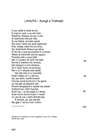 LAHUTA – Kangë e Tridhetët


A tue njoftë si shtet të lirë
E krejt m' vedi: s se mâ mirë,
Ndoshta, Shkjaut na tue i a dá,
Si bashtinen-vllá per vllá,
Si me thânë, në kater pjesë,
Per mos t' lânë mâ asnji ngatrresë.
Pse, medjè, edhè fort po drue,
Se, kokë-fortë Shkjua tue qillue,
S' ká me u rysë pa pushkë m' e lshue,
Mbasi aj mbrendë sod ká ngujue.
Prandej vetë u çova fjalë
Dèr n' London nji herë me dalë,                                85
Na ktû s' bashku me vendue,
Ket shqypní si m'e shestue,
Qi n' dorë Turku na ká lshue,
Me e vû n' sheste sido kjoftë.
    He! Atê Zoti m' a marroftë,
Krajli i Itales zû t' u idhnue;                                90
Se, per Zotin, kjoftë levdue!
Cok kjo punë kurrkund s' ka gjasë.
Jo mâ pak se pêsqind vjet
Rresht Shqyptarët e ngratë kan plasë
Sulltanit tue i bâm hysmet,
Kush tue_ i lá atij pagë e t' dheta,                           95
Kush tue e vûmun kryet n' rrezik:
Jo, per tê nuk u âsht dhimët jeta,
    E perrçik, po, per perrçik
Me gjak t' vet lá e kan Turkín:
__________
                                                               100



85-90 si m' e shestue: si me e rregullue= me e vû n' sheste.
90-95 Cok: sakt




692
 