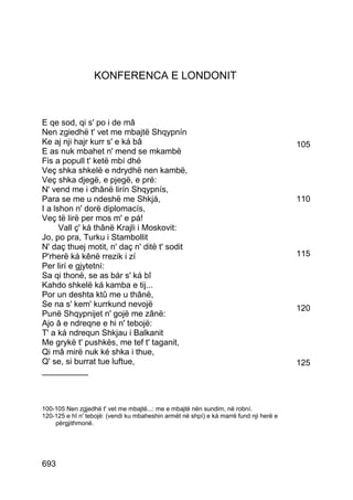 KONFERENCA E LONDONIT



E qe sod, qi s' po i de mâ
Nen zgiedhë t' vet me mbajtë Shqypnín
Ke aj nji hajr kurr s' e ká bâ                                                          105
E as nuk mbahet n' mend se mkambë
Fis a popull t' ketë mbí dhé
Veç shka shkelë e ndrydhë nen kambë,
Veç shka djegë, e pjegë, e pré:
N' vend me i dhânë lirín Shqypnís,
Para se me u ndeshë me Shkjá,                                                           110
I a lshon n' dorë diplomacís,
Veç të lirë per mos m' e pá!
      Vall ç' ká thânë Krajli i Moskovit:
Jo, po pra, Turku i Stambollit
N' daç thuej motit, n' daç n' ditë t' sodit
P'rherë ká kênë rrezik i zí                                                             115
Per lirí e gjytetní:
Sa qi thonë, se as bár s' ká bî
Kahdo shkelë ká kamba e tij...
Por un deshta ktû me u thânë,
Se na s' kem' kurrkund nevojë                                                           120
Punë Shqypnijet n' gojë me zânë:
Ajo â e ndreqne e hi n' tebojë:
T' a ká ndrequn Shkjau i Balkanit
Me grykë t' pushkës, me tef t' taganit,
Qi mâ mirë nuk ké shka i thue,
Q' se, si burrat tue luftue,                                                            125
__________



100-105 Nen zgjedhë t' vet me mbajtë...: me e mbajtë nën sundim, në robní.
120-125 e hî n' tebojë: (vendi ku mbaheshin armët në shpí) e ká marrë fund nji herë e
    përgjithmonë.




693
 