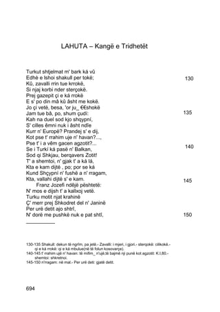 LAHUTA – Kangë e Tridhetët


Turkut shtjelmat m' bark ká vû
Edhè e lshoi shakull per tokë;                                                                130
Kû, zavalli rrin tue krrokë,
Si njaj korbi nder sterçokë.
Prej gazepit çi e ká rrokë
E s' po din mâ kû âsht me kokë.
Jo çi vetë, besa, 'or ju_ €€shokë
Jam tue bâ, po, shum çudí:                                                                    135
Kah na duel sod kjo shqypní,
S' cilles êmni nuk i âsht ndîe
Kurr n' Europë? Prandej s' e dij,
Kot pse t' rrahim uje n' havan?...,
Pse t' i a vêm gacen agzotit?...
Se i Turkí ká pasë n' Balkan,                                                                 140
Sod qi Shkjau, berqavers Zotit!
T' a shemtoi, n' gjak t' a ká lá,
Kta e kam dijté , po; por se ká
Kund Shçypní n' fushë a n' rragam,
Kta, vallahi dijtë s' e kam.                                                                  145
     Franz Jozefi ndêjë pështetë:
N' mos e dijsh t' a kallxoj vetë.
Turku motit njat krahinë
Ç' merr prej Shkodret del n' Janinë
Per urë detit ajo shtrî,
N' dorë me pushkë nuk e pat shtî,                                                             150
__________



130-135 Shakull: dekun të ngrîm, pa jetë.- Zavalli: i mjeri, i gjori.- sterqokë: cilikokë.-
    qi e ká rrokë: qi e ká mbulue(në të folun kosovarçe).
140-145 t' rrahim ujë n' havan: të mifim_ n'ujë,të bajmë nji punë kot agzotit: K.I,80.-
    shemtoi: shkretnoi.
145-150 n'rragam: në mal.- Per urë deti: gjatë detit.




694
 