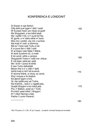 KONFERENCA E LONDONIT


Si Greqín e njat Serbín
Cilla âsht çue lugat n' ditë t' sodit                                                  155
M' Europë marë; por mbas nji godit
Me Shqyptarë, e tue lidhë besë
Me i njoftë t' lirë, e n' punë të Fés,
M' gjuhë, e m' doke edhè m' kanû
Mos me u prekë, veç me u sundue
Kta krejt m' vedi: si dishmue
Mâ se 'i herë vetë Turku e ká:
E si puna flet n' ditë t' sotit
N' at Gegní nder Male t' Mdhá,
N' dorë sundimin kû, si motit
E ká vendi: edhè u vendue
Shqyptarët Turkut n' luftë me i shkue                                                  165
E mâ teper vjetë per vjetë
Me i lá ktí 'i porez të lehtë.
E pse Turku dalkadalë
Besen thei e s' u ndêi n' fjalë
Ashtû krejt si isht' bâ kuvendi,                                                       170
S' donme thânë, or shoq, se vendi,
N'sý t arsyes e të drejtsís
Ká djerrë tagrin e lirís,
Qi i kje njoftë prej vet Turkís.
Ket krahinë,_ tash,t' u ngjatët jeta,
Quejtë Shqypní e ká rrotull jeta.                                                      175
Pra, n' Balkan, posë se 'i Turkí,
Po kisht' pasë edhè 'i Shqypní:
N' t' cillen Nemse e Italí,
Pasha t' Lumin Perendí,
__________
                                                                                       180



165-175 porez: K. V, 65.- N' sý t' arsyes... ka djerrë: në bazë t'arsyes ka humbatë.




695
 