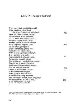 LAHUTA – Kangë e Tridhetët




S' kan per t' lânë kurr Shkján me hî,
M' i u bâ dhâmi ktij sa derrit.
     Qaj Kreu i Frances, nji farë sherrit                                                185
Kênë gjithmonë, kshtû e ká nisë,
Si nper hundë aj me angllatisë:
Jo, po, ashtû âsht kênë puna motit,
Si thue ti; veç se n' ditë t' sotit
Krejt ká ndrrue. At herë e kshtênë
Marë Shqypnija ká pasë kênë,                                                             190
Qi, per shpírt, jo veçse vû
S' do t' kisht besë ajo me Turk;
Por kulsheder mbí tê lshue,
N' fyt do t' i a kisht' njitë m' terfurk
E si 'i gjarpen, si nji bollë,
Krah me i dhânë n' karadreqollë.                                                         195
Po, por sod puna ká ndrrue,
Pse n' Shqypní t' kshtênët janë pakue...
Prandej pra; t' ngjatët Zoti jeten!
Per me dashtë me thânë t' verteten:
Sod me sod njojo krahinë,                                                                200
Qi prej Shkodret del n' Janinë,
S' ká si quhet mâ Shqypní:
Si kje quejtun, ndoshta motit
N' ato kohët e Gjergj Kastrjotit...
Pse edhè sod t' thuesh, marë Shqypnija
Ká rrokë armët e n' luftë ká dalë,                                                       205
E tue rrahë plajmi e duhija,
__________



185-190 Si nper hundë...me angllatisë: (mbasi gjuha frenge ká shum hundore): K. I,209.
195-200 n' karadreqollë: n' pus të pafund,ku s'gjindet mâ.



696
 