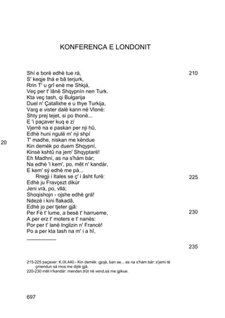 KONFERENCA E LONDONIT


     Shí e borë edhè tue rá,                                                              210
     S' keqje thá e bâ terjurk,
     Rrin T' u grî enè me Shkjá,
     Veç per t' lânë Shqypnín nen Turk.
     Kta veç tash, qi Bulgarija
     Duel n' Çatallxhe e u thye Turkija,
     Varg e vister dalë kann në Vlonë:
     Shty prej tejet, si po thonë...
     E 'i paçaver kuq e zí
     Vjerrë na e paskan per nji hû,
     Edhè huni ngulë m' nji shpí
20   T' madhe, niskan me këndue
     Kin demèk po duem Shqypní,
     Kinsè kshtû na jem' Shqyptarë!
     Eh Madhní, as na s'hám bár;
     Na edhè 'i kem', po, mêt n' kandár,
     E kem' sý edhè me pá...
          Rregji i Itales se ç' i âsht furë:                                              225
     Edhè ju Fravçezt dikúr
     Jeni vrá, po, vllá;
     Shoqishojn - ojshe edhè grá!
     Ndezë i kini flakadâ,
     Edhè jo per tjeter gjâ:
     Per Fè t' lume, a besë t' harrueme,                                                  230
     A per erz t' moters e t' nanës:
     Por per t' lanë Inglizin n' Francë!
     Po a per kta tash na m' i a hî,
     __________
                                                                                          235

     215-225 paçaver: K.IX,440.- Kin demèk: gjojà, ban se... as na s'hám bár: s'jemi të
         çmendun sá mos me dijtë gjâ.
     220-230 mêt n'kandár: menden,trût në vend,sá me gjikue.




     697
 