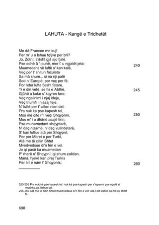LAHUTA - Kangë e Tridhetët


Me dá Francen me kujî,
Per m' u a Ishue fqîjve per brî?
Jo, Zotní; s'âsht gjâ ajo fjalë.
Pse edhè â 'i punë, mor t' u ngjatët jeta:                                                    240
Muamedant në luftë s' kan kalë,
Veç per t' shitun faculeta
Sa mâ shum... si na nji palë
Sod n' Europë; por veç per fé.
Por nder lufta fjesht fetare,
Ti e din vetë, se fis e Atdhé,                                                                245
Gjûhë a koke s' kqyren fare;
Veç ngallnimi i njaj ideje,
Veç triumfi i njasaj feje,
N' luftë per t' cillen nieri del:
Pra nuk ké pse kapesh tel,
Mos me qitë m' vedi Shqypnín,                                                                 250
Mos m' i a dhânë asajë lirín,
Pse muhamedant shqyptarë,
N' daç nizamë, n' daç vullndetarë,
S' kan luftue atà per Shqypní;
Por per Mbret e per Turkí,
Atà me të cillin Shtet
Mvedvedsue di'n fén e vet.
Jo qi pasë ka muamedan
P' rherë n' Shqypní, qi shum zalldan,
Manà, hjekë kan prej Turkís
Per lirí e nám t' Shqypnís;                                                                   260
__________



250-255 Pra nuk ké pse kapesh tel: nuk ké pse kapesh per s'tepermi pse ngulë si
    mushku,pa lëshue pê.
255-260 Atà me të cillin Shtet mvedvedsue ki'n fén e vet: ata,t cilt kishin bâ më nji shtet
    fé.




698
 