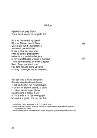 PREJA

Njajë djaloçit prej Zaçirit,
Tue e lshue dekun m' do gjeth firit.

Kû e ka Osja edhè nji djalë?
Kû e ka Osja et Kerrni Gilen,                                                         215
Qi s'i a dàj kund « karaifilen»?
A thue ti, pse ndolli i rí,
E pse e dí qi per tê n' shpí
Rreh nji zêmer plot dashtní,
Ndoshta sod po i dhimbet jeta
E rrin mshefët nder shkorre e mbreta?                                                 220
 Nuk âsht mshefët, jo, Kerrn Zagorja,
Kerrn Zagorja - rê mizorja;
Por âsht ndeshë aj me Jovanin,
M' breg t' Moraçës tue da mejdanin.



Por per vrap s' kisht' kerrçikun;
Prandej shokët e lane mbrapa,
T' cillt po hikshin me t' mdhaj hapa.
« Urra! » m' shpinë, atbotë, si bisha
I u lshue Kerrni neper plisha,
Neper plisha e bregut t' uj't,
M' « karaifile » m' nja tue e gjujtë,
M' nja tue e gjujtë, por veç per ânë:
 __________________________________
210-215 prej Zaçirit :krahinë e M.të Zi.- Zânë :K.II,50.
220-230 shkorre e mbreta :shkurre, kaçuba të shpeshta me degë të kaperthyeme e
    mbreta:krifsha,kripça.
230-235 Neper plisha :bîmë kënatash e lartë mr gjrth të gjatë(Phragmites communis).




47
 