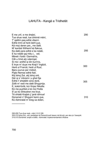 LAHUTA - Kangë e Tridhetët



E me urtí, e me drejtsí,                                                                     290
Tue shue resë, tue shkimë mëní,
T' sjellim paq edhè vllazní.
Edhè trimi at herë âsht çue,
Ká msý deren per_ me dalë.
M' kambë Wilhemi ká flakrue,
Ka dalë para edhè e ka ndalë,                                                                295
E ka ndalë qaj miku i_ vet;
Mbreti i fortë i Germanís,
Cilli u hînë atý ndermjet,
Si me i ardhë qi din burrnís,
E krye m' duye me Krajl t' Inglizit,
Herë ul Francë, herë ul Rusí,                                                                300
Bjeru punve per midisit,
Pajto Nemse edhè Italí,
Ktij Ishoj Zot, atij Ishoj orë,
Dér qi s' mbrami i u ghet fija
Edhè t' shtatëtit vûne dorë,                                                                 305
Zofë m' vedi me dalë Shqypnija.
E, kokë-fortë, kúr Knjaz Nikolla:
Kû me pushkë e kû me t'holla
S' po ko Shkodren me lirue,
Të shtatë Krajlat ç' janë idhnue!
Donamet n' Shqypní kann çue,                                                                 310
Kû Admiralat m' breg sa dolen,
__________



290-295 Tue shue resë...mëní: K.VI,168.
305-310 lshoj Zot...orë: perbétoje në Perendí,kush beson më tê;orë, per ata qi s' besojnë.
310-315 Donamet: anijet e luftës.- Admiralat: kryekomandantat e flotave




700
 