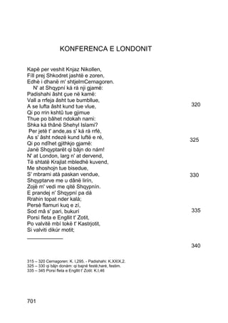 KONFERENCA E LONDONIT

Kapë per veshit Knjaz Nikollen,
Fíll prej Shkodret jashtë e zoren,
Edhè i dhanë m' shtjelmCernagoren.
   N' at Shqypní ká rá nji gjamë:
Padishahi âsht çue në kamë:
Vall a rrfeja âsht tue bumbllue,
A se lufta âsht kund tue vlue,                           320
Qi po rrin kshtû tue gjimue
Thue po bâhet ndokah nami:
Shka ká thânë Shehyl Islami?
 Per jetë t' ande,as s' ká rá rrfé,
As s' âsht ndezë kund luftë e ré,                        325
Qi po ndîhet gjithkjo gjamë:
Janë Shqyptarët qi bâjn do nám!
N' at London, larg n' at dervend,
Të shtatë Krajlat mbledhë kuvend,
Me shoshojn tue bisedue,
S' mbrami atà paskan vendue,                             330
Shqyptarve me u dânë lirín,
Zojë m' vedi me qitë Shqypnín.
E prandej n' Shqypní pa dá
Rrahin topat nder kalá;
Persè flamuri kuq e zí,
Sod mâ s' pari, bukurí                                   335
Porsì fleta e Engllit t' Zotit,
Po valvitë mbí tokë t' Kastrjotit,
Si valviti dikúr motit;
____________
                                                         340

315 – 320 Cernagoren: K. I,295. - Padishahi: K.XXIX,2.
325 – 330 qi bâjn donám: qi bajnë festë,haré, festim.
335 – 345 Porsí fleta e Engllit t' Zotit: K.I,46




701
 
