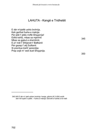 Dhuratë për lexuesit e www.besiana.de




                      LAHUTA - Kangë e Tridhetët


E dér m'qiellë ushto brohrija,
Kah gerthet fusha e malcija:
Per jetë t' jetës rroftë Shqypníja!
Edhè kshtû, mbas sa mjerimit                                                  345
Mbas sa gjakut e shemtimit,
E p'r inát t' Shkjevet t' Ballkanit
Per gazep t' atij Sulltanit:
Si premtue kisht' perendija:
Prap zojë m' vedi duel Shqypnija.
                                                                              350




_________________

340-345 E dér m' qiell ushton brohrija: hareja, gëzimi (K.V,454) arrdh
    deri në kupën e qiellit. – fusha e malcija: banorët e fushës e të malit




702
 