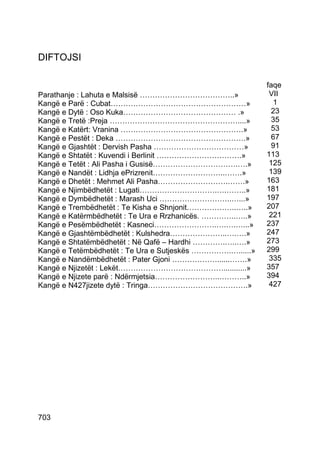 DIFTOJSI

                                                            faqe
Parathanje : Lahuta e Malsisë ………………………………..»                VII
Kangë e Parë : Cubat………………………………………………»                       1
Kangë e Dytë : Oso Kuka……………………………………… .»                     23
Kangë e Tretë :Preja ……………………………………………....»                   35
Kangë e Katërt: Vranina ………………………………………….»                    53
Kangë e Pestët : Deka …………………………………………….»                     67
Kangë e Gjashtët : Dervish Pasha ………………………………»                91
Kangë e Shtatët : Kuvendi i Berlinit …………………………….»          113
Kangë e Tetët : Ali Pasha i Gusisë…………………………….….»            125
Kangë e Nandët : Lidhja ePrizrenit………………………..…….»            139
Kangë e Dhetët : Mehmet Ali Pasha……………………….…….»             163
Kangë e Njimbëdhetët : Lugati………………………….….……..»             181
Kangë e Dymbëdhetët : Marash Uci ………………………..…...»           197
Kangë e Trembëdhetët : Te Kisha e Shnjonit………………..…..»      207
Kangë e Katërmbëdhetët : Te Ura e Rrzhanicës. …………..…..»     221
Kangë e Pesëmbëdhetët : Kasneci…………………….….….…...»           237
Kangë e Gjashtëmbëdhetët : Kulshedra…………………..….….»          247
Kangë e Shtatëmbëdhetët : Në Qafë – Hardhi ………….…..….»      273
Kangë e Tetëmbëdhetët : Te Ura e Sutjeskës …………….…......»   299
Kangë e Nandëmbëdhetët : Pater Gjoni ………………......…….»        335
Kangë e Njizetët : Lekët……………………………………...........»          357
Kangë e Njizete parë : Ndërmjetsia……………………..………..»          394
Kangë e N427jizete dytë : Tringa………………………………….»              427




703
 